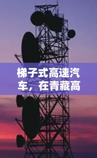 梯子式高速汽车，在青藏高原的卓越出行解决方案