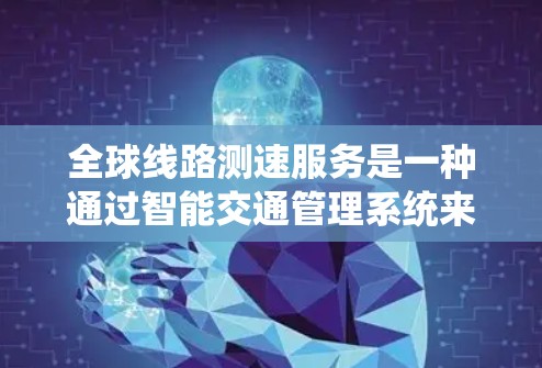 全球线路测速服务是一种通过智能交通管理系统来实时监测列车速度的措施，旨在优化交通管理，提高运营效率。以下是对该服务的详细解释