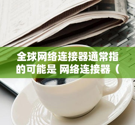 全球网络连接器通常指的可能是 网络连接器（如 TCP/IP网络连接器）用于管理全球的网络连接。以下是一些常见的全球网络连接器和下载工具
