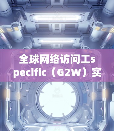全球网络访问工specific(G2W)实验旨在模拟不同国家或地区的网络访问场景,考察其在跨国通信、数据共享和全球业务中的应用。以下是实验的详细步骤和建议