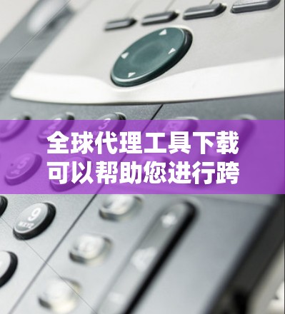 全球代理工具下载可以帮助您进行跨国广告、营销、渠道管理等全球代理业务。以下是一些推荐的工具和资源,帮助您高效地进行全球代理