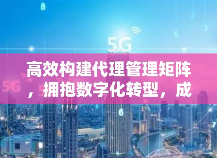 高效构建代理管理矩阵，拥抱数字化转型，成为企业的数字化管理者
