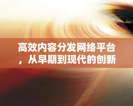 高效内容分发网络平台,从早期到现代的创新与发展 高效内容分发网络平台,从早期到现代的创新与发展
