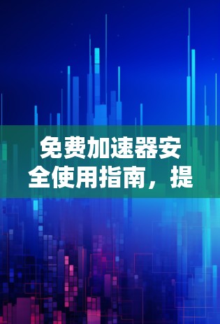 免费加速器安全使用指南,提升网络效率与安全防护 免费加速器安全使用指南,提升网络效率与安全防护
