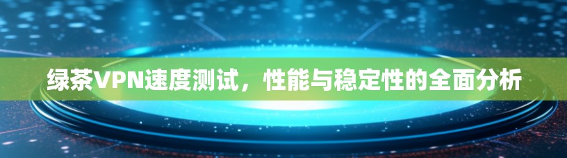 绿茶VPN速度测试,性能与稳定性的全面分析 绿茶VPN速度测试,性能与稳定性的全面分析