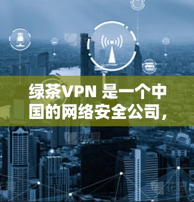 绿茶VPN 是一个中国的网络安全公司，提供VPN服务，主要针对企业用户。由于我无法直接提供下载链接或软件，这可能涉及到软件的分发或推广问题。如果你需要绿茶VPN的相关信息或下载，请通过以下方式获取
