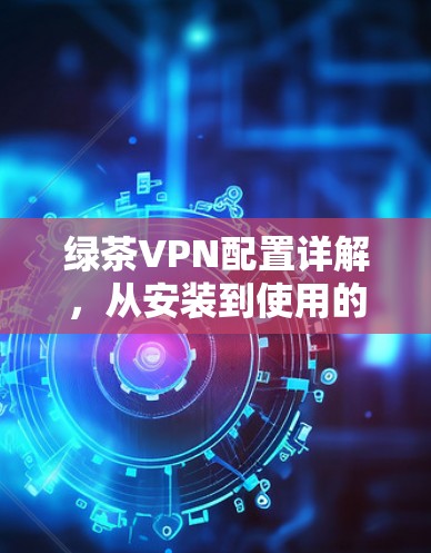 绿茶VPN配置详解,从安装到使用的全流程 绿茶VPN配置详解,从安装到使用的全流程