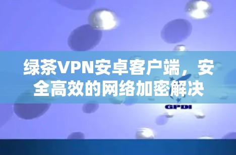 绿茶VPN安卓客户端,安全高效的网络加密解决方案 绿茶VPN安卓客户端,安全高效的网络加密解决方案