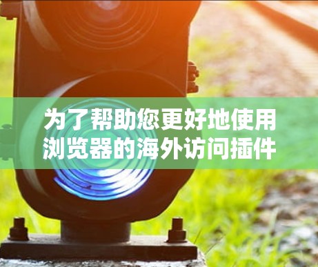 为了帮助您更好地使用浏览器的海外访问插件,以下是详细的步骤和注意事项 为了帮助您更好地使用浏览器的海外访问插件,以下是详细的步骤和注意事项