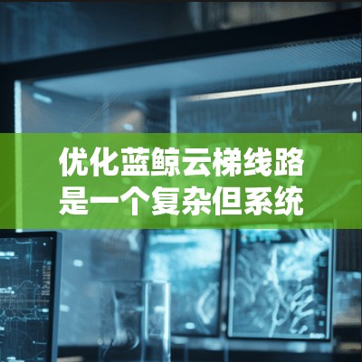 优化蓝鲸云梯线路是一个复杂但系统性的工程,需要从多个维度进行分析和实施。以下是对优化过程的总结和建议 优化蓝鲸云梯线路是一个复杂但系统性的工程,需要从多个维度进行分析和实施。以下是对优化过程的总结和建议