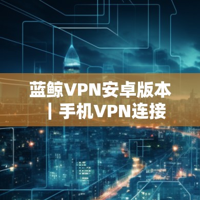 蓝鲸VPN安卓版本|手机VPN连接 蓝鲸VPN安卓版本|手机VPN连接
