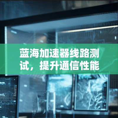 蓝海加速器线路测试,提升通信性能的关键 蓝海加速器线路测试,提升通信性能的关键