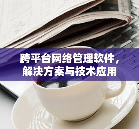 跨平台网络管理软件,解决方案与技术应用 跨平台网络管理软件,解决方案与技术应用