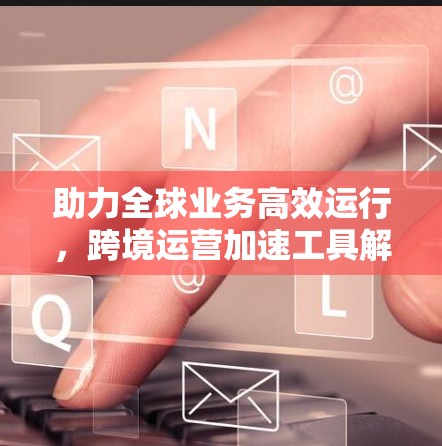 助力全球业务高效运行,跨境运营加速工具解析 助力全球业务高效运行,跨境运营加速工具解析