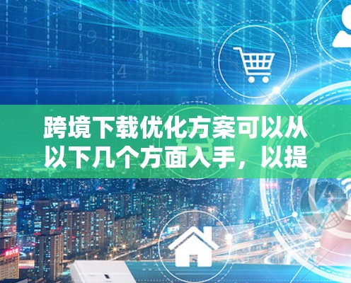 跨境下载优化方案可以从以下几个方面入手，以提升下载效率、稳定性和用户体验。以下是一些常见的优化策略和技术方案