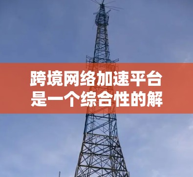 跨境网络加速平台是一个综合性的解决方案，旨在帮助企业在全球范围内高效、安全地传输数据。以下是对该平台的详细分析和总结