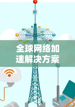 全球网络加速解决方案,性能优化与服务推荐 全球网络加速解决方案,性能优化与服务推荐