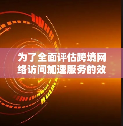 为了全面评估跨境网络访问加速服务的效果，我们可以从以下几个关键维度进行分析