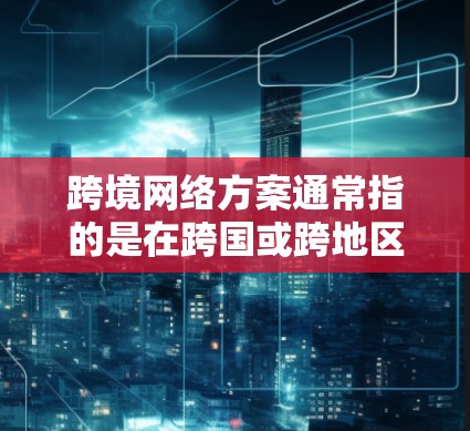 跨境网络方案通常指的是在跨国或跨地区范围内，通过网络技术进行信息传输和资源共享的方案。这种方案的核心目标是实现不同国家或地区之间的高效、安全、稳定通信，支持业务流程的连续性和协作性