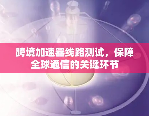 跨境加速器线路测试,保障全球通信的关键环节 跨境加速器线路测试,保障全球通信的关键环节