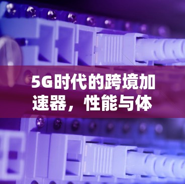 5G时代的跨境加速器，性能与体验的全新提升