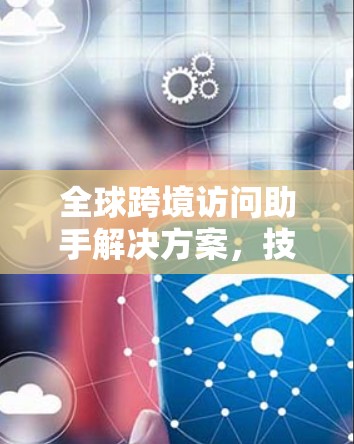 全球跨境访问助手解决方案,技术创新与应用实践 全球跨境访问助手解决方案,技术创新与应用实践