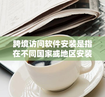 跨境访问软件安装是指在不同国家或地区安装和配置软件，确保软件能够正常运行并支持跨境操作。以下是一些常见的跨境访问软件安装和配置方法和注意事项