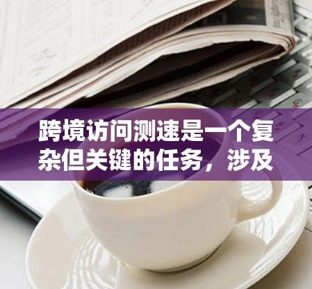 跨境访问测速是一个复杂但关键的任务，涉及多个方面的考虑和实施步骤。以下是对该问题的详细分析和解决方案
