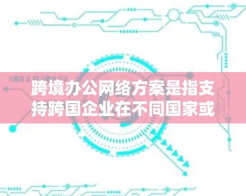 跨境办公网络方案是指支持跨国企业在不同国家或地区办公地点之间进行数据传输和资源共享的网络架构。这种方案通常需要考虑高性能、高可靠性、高安全性和合规性的需求，以确保企业能够高效地进行业务协作和数据交互