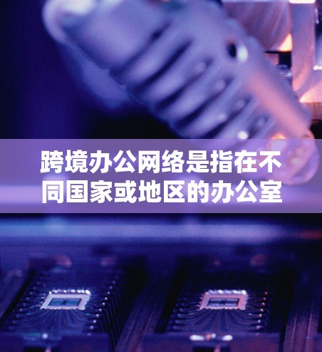 跨境办公网络是指在不同国家或地区的办公室之间建立的网络连接，允许企业或组织的员工、合作伙伴和其他相关人员能够跨越地理边界进行数据交换、通信和协作。这种网络通常涉及国际数据传输和跨境网络安全问题