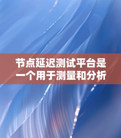 节点延迟测试平台是一个用于测量和分析网络节点之间延迟的工具，帮助用户优化网络性能。以下是对该平台的详细总结