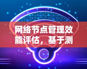 网络节点管理效能评估,基于测试与优化的实践 网络节点管理效能评估,基于测试与优化的实践
