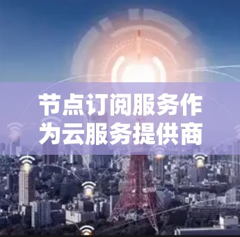 节点订阅服务作为云服务提供商的一种资源获取方式，提供了灵活的资源管理选项，适用于多种应用场景。以下是对节点订阅服务的详细分析