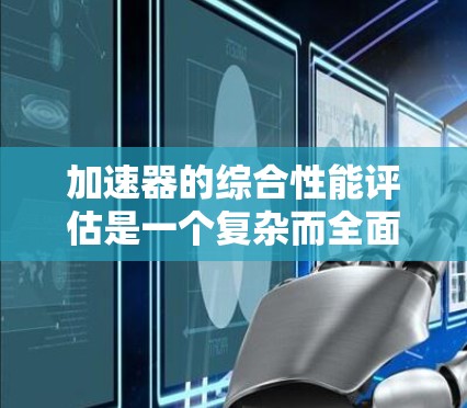 加速器的综合性能评估是一个复杂而全面的任务，涉及多个关键指标。以下是对各个方面的深入分析和总结