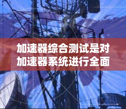 加速器综合测试是对加速器系统进行全面的测试和验证,以确保其性能、稳定性和安全性符合设计要求。以下是加速器综合测试的主要内容和步骤 加速器综合测试是对加速器系统进行全面的测试和验证,以确保其性能、稳定性和安全性符合设计要求。以下是加速器综合测试的主要内容和步骤