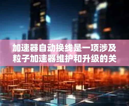 加速器自动换线是一项涉及粒子加速器维护和升级的关键技术,主要用于在加速器中自动更换或调整放电载流体(如电子束)和导线,以确保加速器的稳定运行和性能。以下是关于加速器自动换线的一些关键点 加速器自动换线是一项涉及粒子加速器维护和升级的关键技术,主要用于在加速器中自动更换或调整放电载流体(如电子束)和导线,以确保加速器的稳定运行和性能。以下是关于加速器自动换线的一些关键点