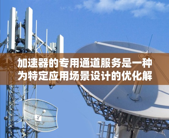 加速器的专用通道服务是一种为特定应用场景设计的优化解决方案，旨在提高数据传输和处理效率。以下是对加速器专用通道服务的详细分析