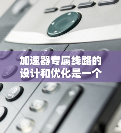 加速器专属线路的设计和优化是一个复杂而精细的工程过程，通常涉及电磁学、粒子运动学以及工程技术的结合。以下是一些关键点和考虑因素