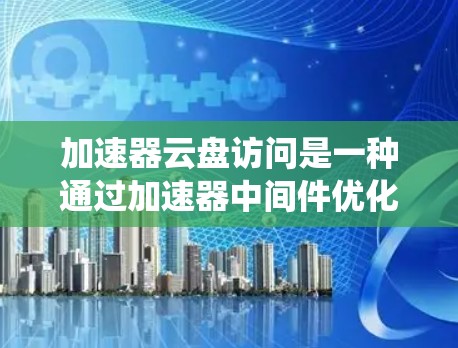 加速器云盘访问是一种通过加速器中间件优化的高性能云存储解决方案，旨在提升传统云存储在大数据环境下的表现。以下是对加速器云盘访问的详细分析和总结