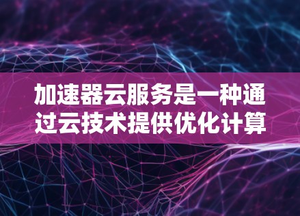 加速器云服务是一种通过云技术提供优化计算资源和数据处理能力的服务，旨在提高应用程序和数据处理的速度。以下是对加速器云服务的详细总结
