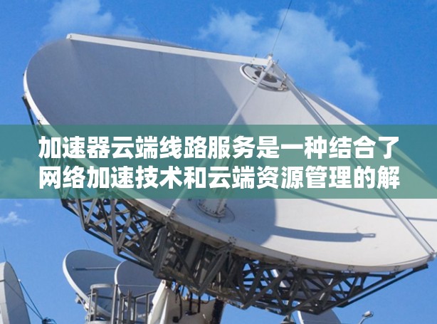 加速器云端线路服务是一种结合了网络加速技术和云端资源管理的解决方案，旨在优化数据传输速度和网络性能。以下是对该技术的详细分析和总结