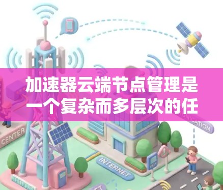 加速器云端节点管理是一个复杂而多层次的任务，涉及从创建到维护的多个步骤。以下是对这一过程的详细分步骤解释