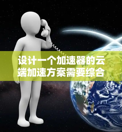 设计一个加速器的云端加速方案需要综合考虑多个因素，确保方案的高效性、可靠性和可扩展性。以下是一个结构化的方案设计