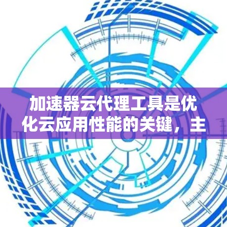 加速器云代理工具是优化云应用性能的关键，主要通过缓存和负载均衡等技术来提升性能和减少后端压力。以下是逐步的学习和部署指南