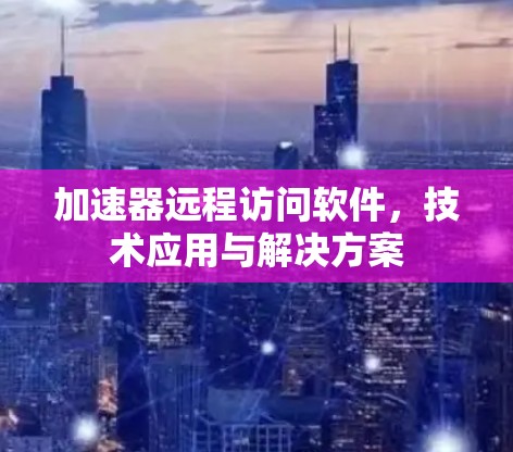 加速器远程访问软件，技术应用与解决方案