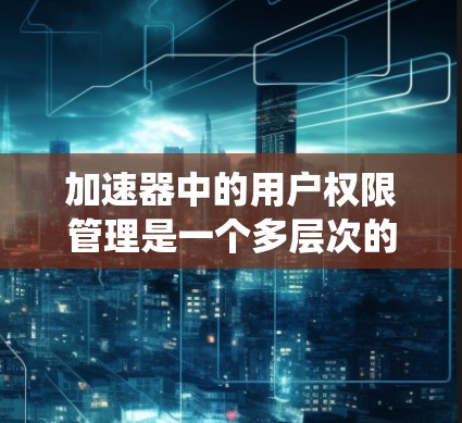 加速器中的用户权限管理是一个多层次的系统，确保不同的用户根据其角色和权限对加速器进行适当使用。以下是对加速器用户权限管理的详细分析