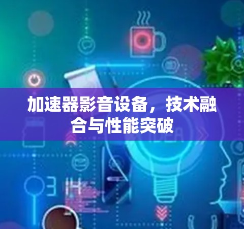 加速器影音设备,技术融合与性能突破 加速器影音设备,技术融合与性能突破