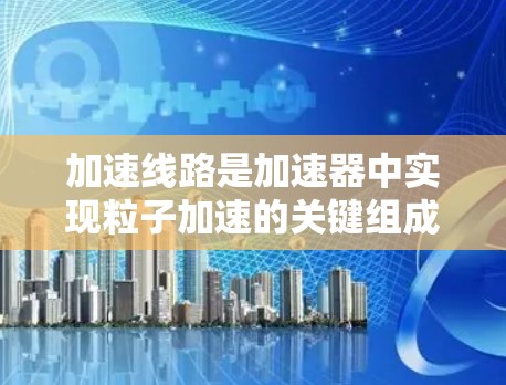 加速线路是加速器中实现粒子加速的关键组成部分，其设计和功能直接影响粒子的加速效率和稳定性。下面将详细介绍加速线路的组成部分及其在不同加速器中的应用
