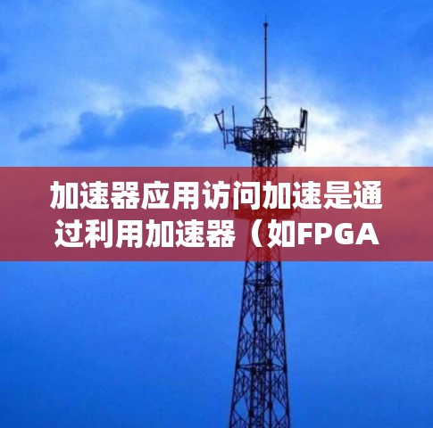加速器应用访问加速是通过利用加速器（如FPGA、GPU等）来优化数据或应用的访问速度，从而提升系统性能和用户体验。以下是对这一概念的详细分析