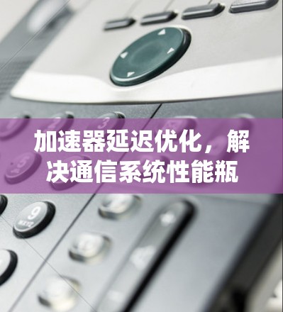 加速器延迟优化,解决通信系统性能瓶颈 加速器延迟优化,解决通信系统性能瓶颈